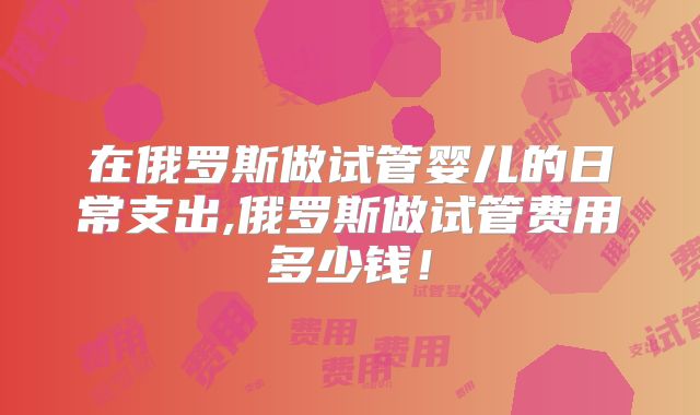 在俄罗斯做试管婴儿的日常支出,俄罗斯做试管费用多少钱！