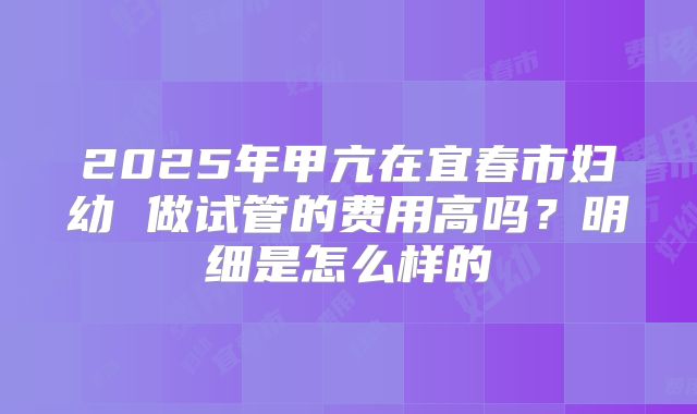 2025年甲亢在宜春市妇幼 做试管的费用高吗？明细是怎么样的