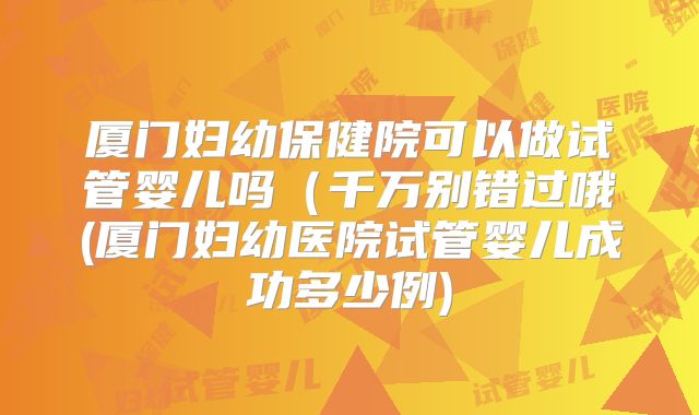 厦门妇幼保健院可以做试管婴儿吗(千万别错过哦(厦门妇幼医院试管婴儿成功多少例)