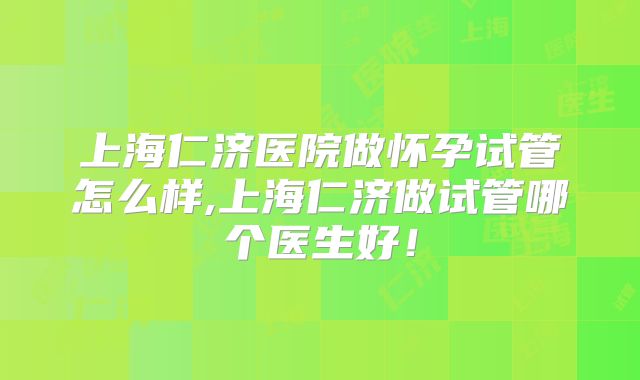上海仁济医院做怀孕试管怎么样,上海仁济做试管哪个医生好！