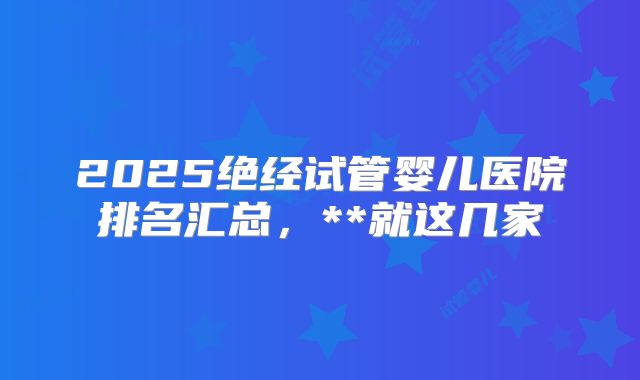 2025绝经试管婴儿医院排名汇总,**就这几家