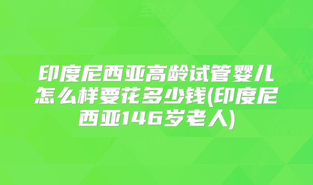 印度尼西亚高龄试管婴儿怎么样要花多少钱(印度尼西亚146岁老人)