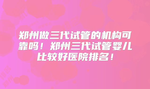 郑州做三代试管的机构可靠吗！郑州三代试管婴儿比较好医院排名！