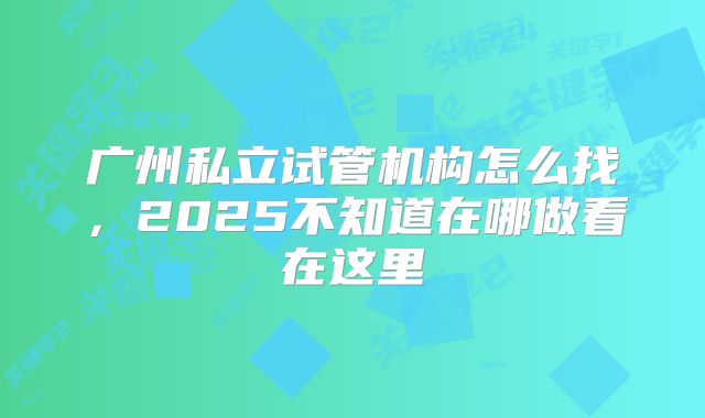 广州私立试管机构怎么找,2025不知道在哪做看在这里