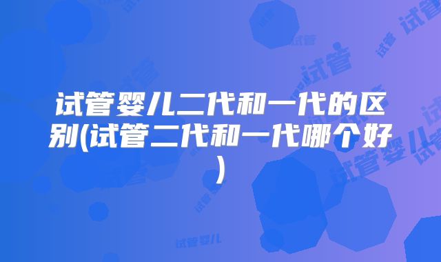 试管婴儿二代和一代的区别(试管二代和一代哪个好)