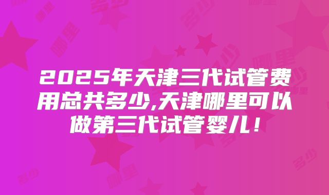 2025年天津三代试管费用总共多少,天津哪里可以做第三代试管婴儿!