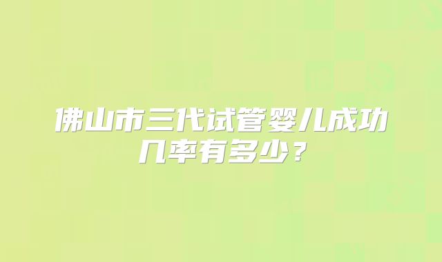 佛山市三代试管婴儿成功几率有多少?