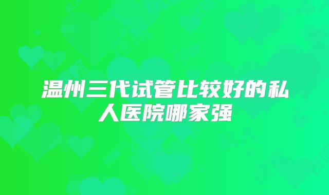 温州三代试管比较好的私人医院哪家强