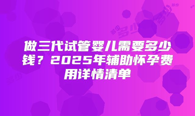 做三代试管婴儿需要多少钱？2025年辅助怀孕费用详情清单