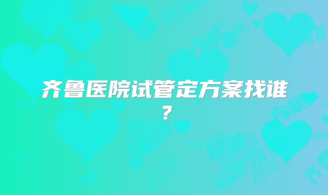 齐鲁医院试管定方案找谁?