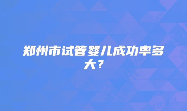 郑州市试管婴儿成功率多大？