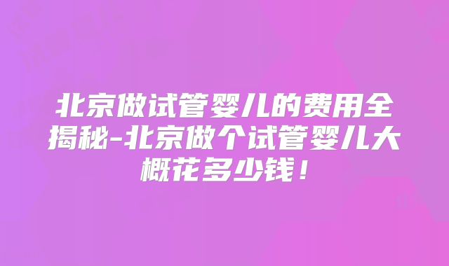 北京做试管婴儿的费用全揭秘-北京做个试管婴儿大概花多少钱!
