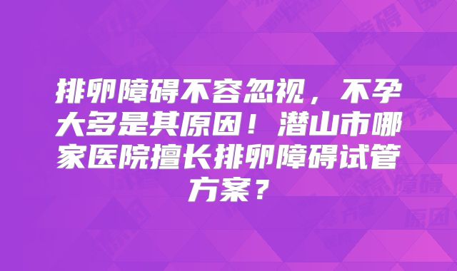 排卵障碍不容忽视，不孕大多是其原因！潜山市哪家医院擅长排卵障碍试管方案？