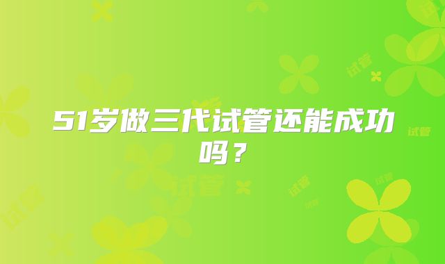 51岁做三代试管还能成功吗?