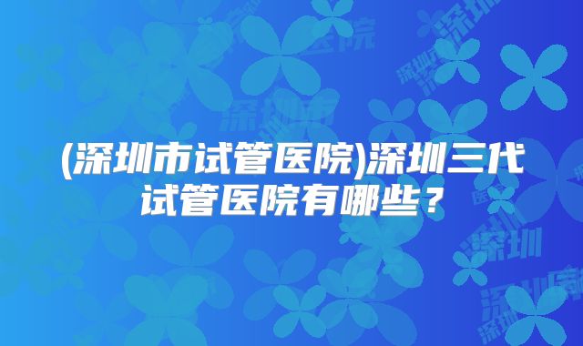 (深圳市试管医院)深圳三代试管医院有哪些?