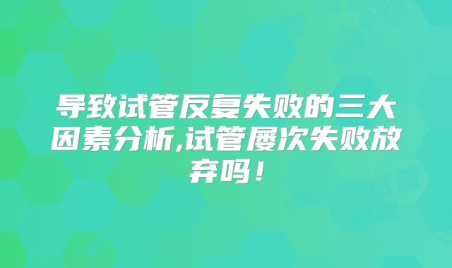 导致试管反复失败的三大因素分析,试管屡次失败放弃吗!