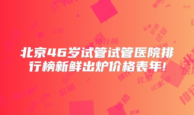 北京46岁试管试管医院排行榜新鲜出炉价格表年!