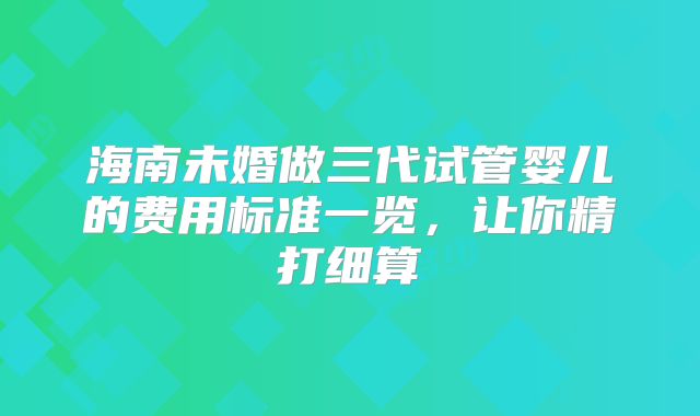 海南未婚做三代试管婴儿的费用标准一览，让你精打细算