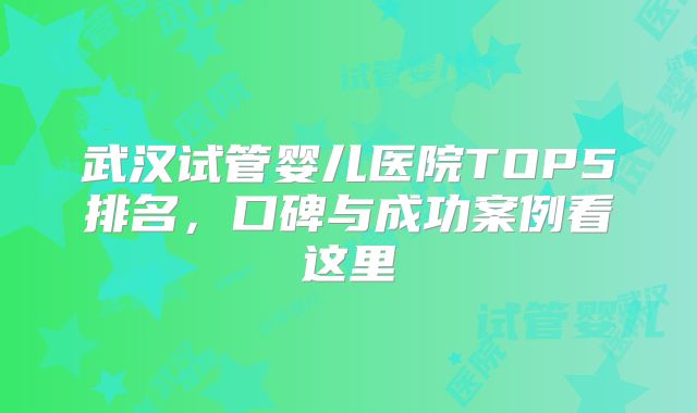 武汉试管婴儿医院TOP5排名，口碑与成功案例看这里