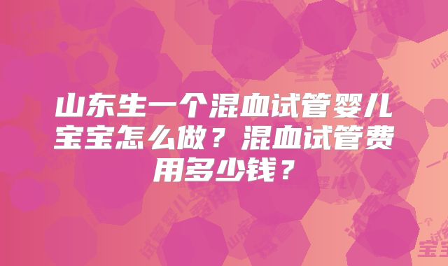 山东生一个混血试管婴儿宝宝怎么做?混血试管费用多少钱?