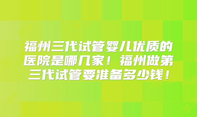 福州三代试管婴儿优质的医院是哪几家！福州做第三代试管要准备多少钱！