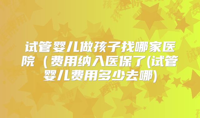 试管婴儿做孩子找哪家医院（费用纳入医保了(试管婴儿费用多少去哪)