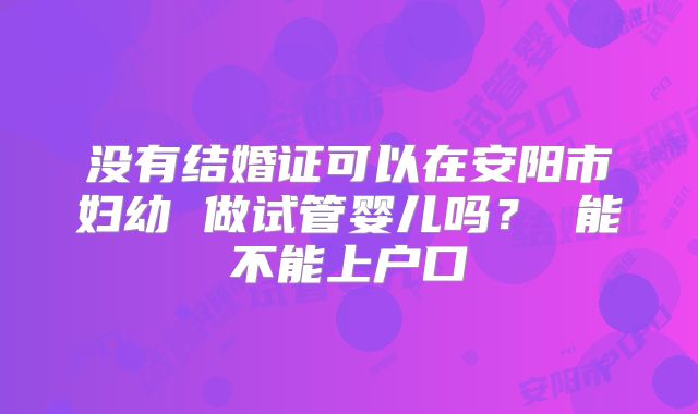 没有结婚证可以在安阳市妇幼 做试管婴儿吗？ 能不能上户口