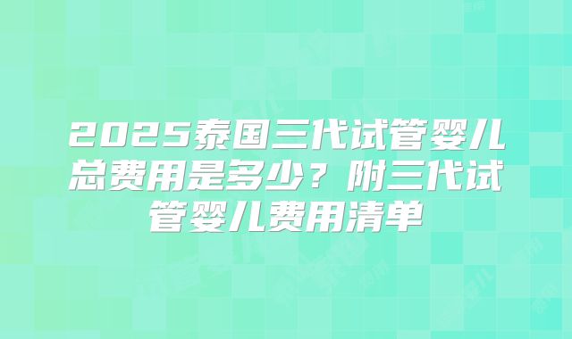 2025泰国三代试管婴儿总费用是多少？附三代试管婴儿费用清单