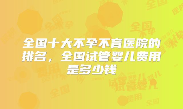 全国十大不孕不育医院的排名,全国试管婴儿费用是多少钱