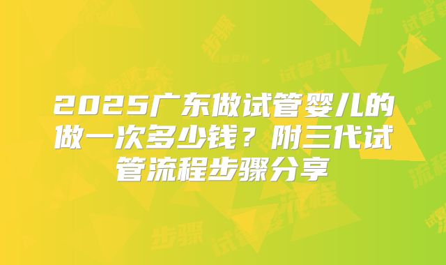 2025广东做试管婴儿的做一次多少钱？附三代试管流程步骤分享