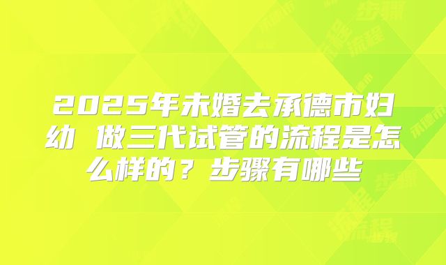 2025年未婚去承德市妇幼 做三代试管的流程是怎么样的?步骤有哪些