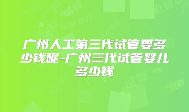 广州人工第三代试管要多少钱呢-广州三代试管婴儿多少钱