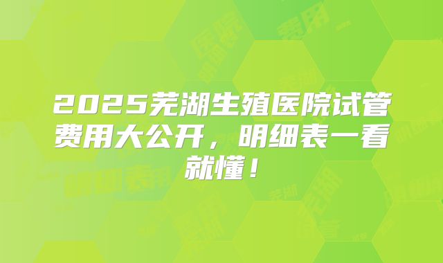 2025芜湖生殖医院试管费用大公开,明细表一看就懂!