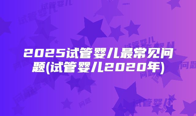 2025试管婴儿最常见问题(试管婴儿2020年)