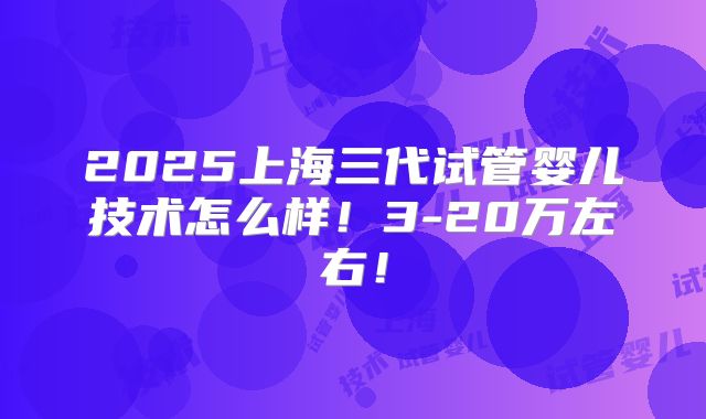 2025上海三代试管婴儿技术怎么样！3-20万左右！