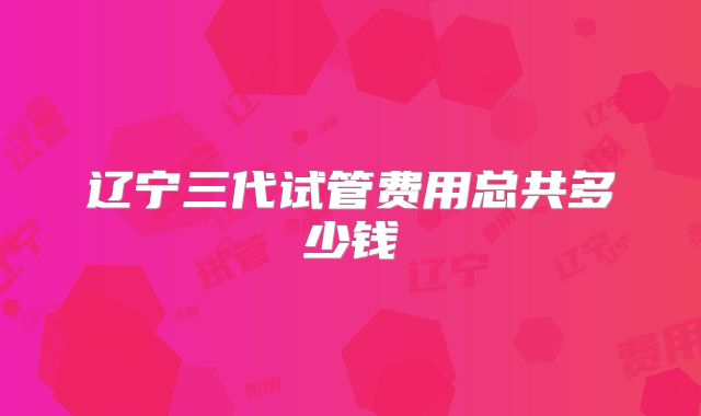 辽宁三代试管费用总共多少钱