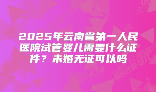 2025年云南省第一人民医院试管婴儿需要什么证件？未婚无证可以吗