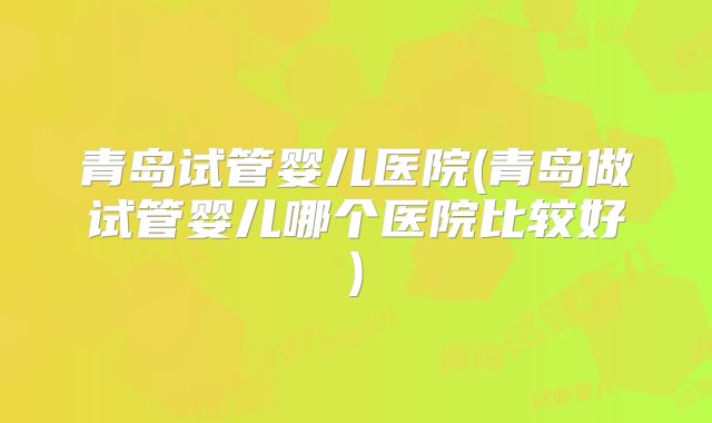 青岛试管婴儿医院(青岛做试管婴儿哪个医院比较好)