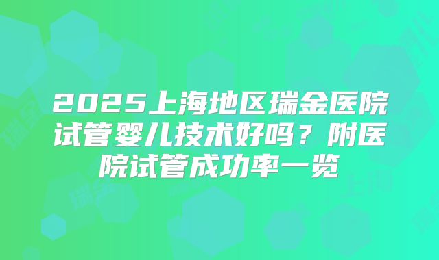 2025上海地区瑞金医院试管婴儿技术好吗?附医院试管成功率一览