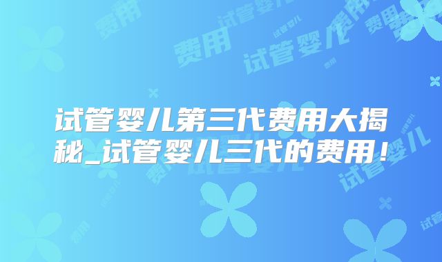 试管婴儿第三代费用大揭秘_试管婴儿三代的费用！