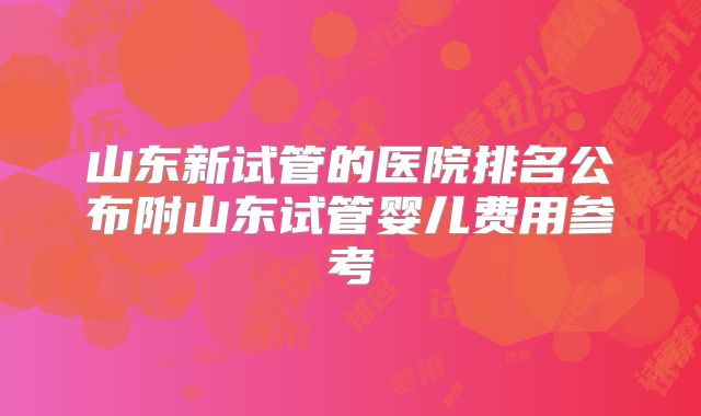 山东新试管的医院排名公布附山东试管婴儿费用参考