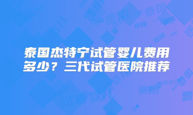 泰国杰特宁试管婴儿费用多少？三代试管医院推荐