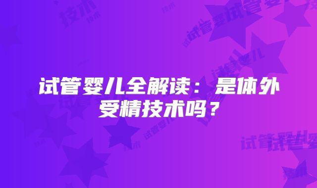 试管婴儿全解读:是体外受精技术吗?