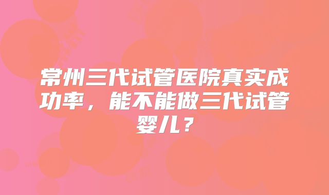 常州三代试管医院真实成功率，能不能做三代试管婴儿？