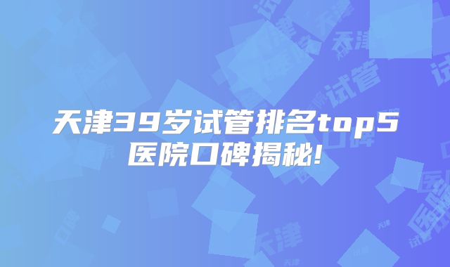 天津39岁试管排名top5医院口碑揭秘!
