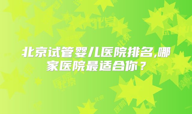 北京试管婴儿医院排名,哪家医院最适合你？