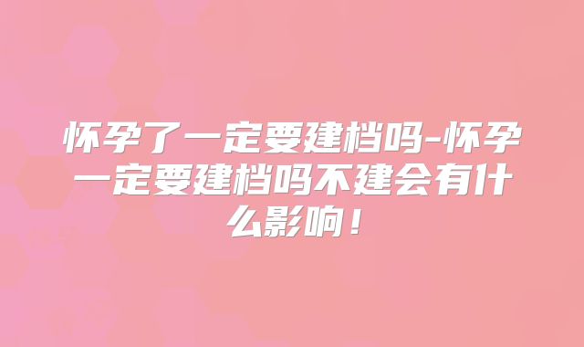 怀孕了一定要建档吗-怀孕一定要建档吗不建会有什么影响！