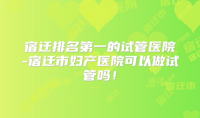 宿迁排名第一的试管医院-宿迁市妇产医院可以做试管吗!