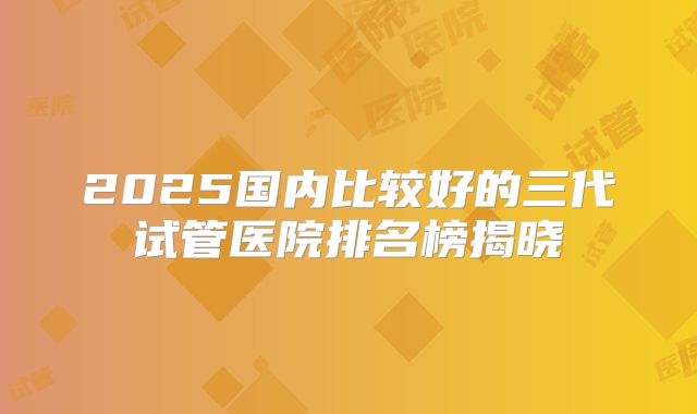2025国内比较好的三代试管医院排名榜揭晓