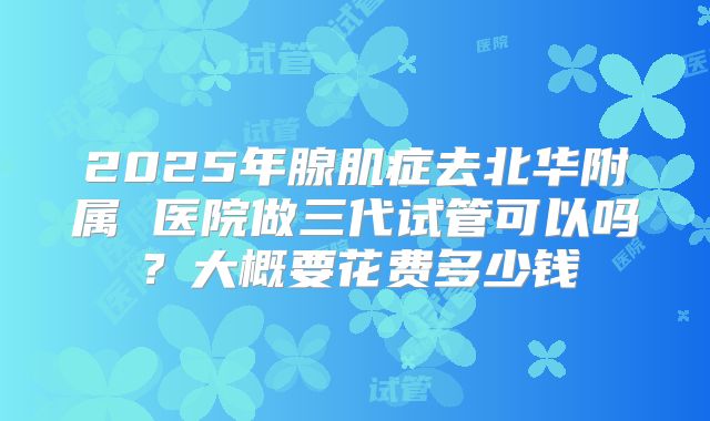 2025年腺肌症去北华附属 医院做三代试管可以吗?大概要花费多少钱